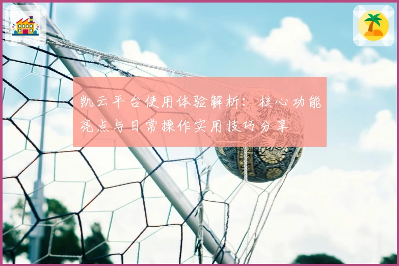 凯云平台使用体验解析:核心功能亮点与日常操作实用技巧分享