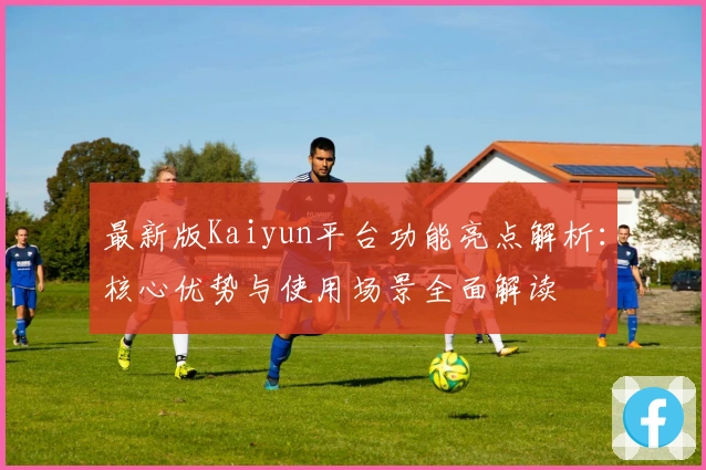 最新版Kaiyun平台功能亮点解析:核心优势与使用场景全面解读