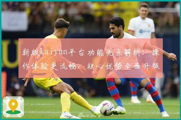 新版kaiyun平台功能亮点解析：操作体验更流畅，核心优势全面升级