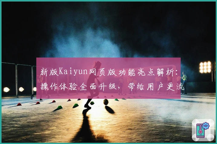 新版Kaiyun网页版功能亮点解析：操作体验全面升级，带给用户更流畅便捷的使用感受