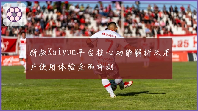 新版Kaiyun平台核心功能解析及用户使用体验全面评测