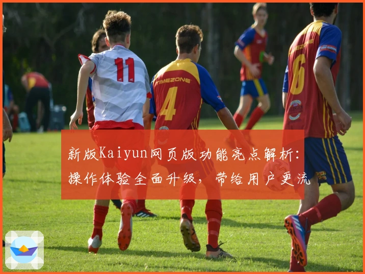 新版Kaiyun网页版功能亮点解析:操作体验全面升级,带给用户更流畅便捷的使用感受