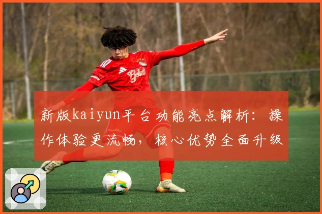 新版kaiyun平台功能亮点解析：操作体验更流畅，核心优势全面升级